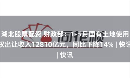 湖北股票配资 财政部：1-5月国有土地使用权出让收入12810亿元，同比下降14% | 快讯