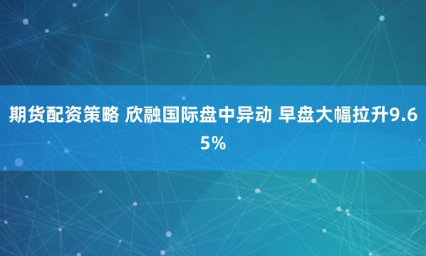 期货配资策略 欣融国际盘中异动 早盘大幅拉升9.65%